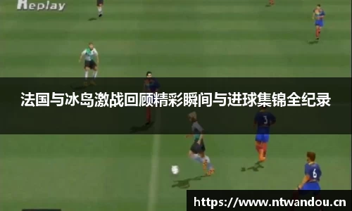 法国与冰岛激战回顾精彩瞬间与进球集锦全纪录